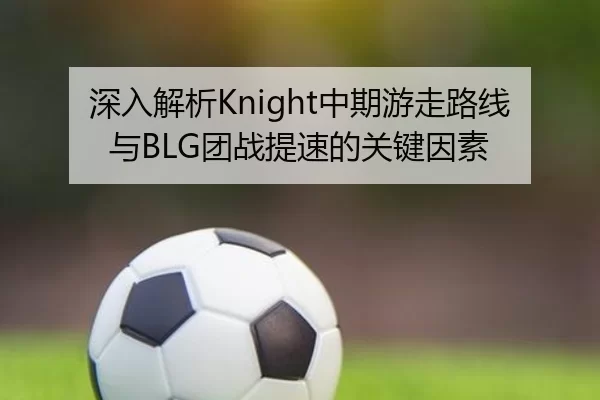 深入解析Knight中期游走路线与BLG团战提速的关键因素
