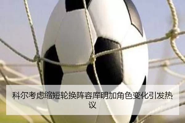 科尔考虑缩短轮换阵容库明加角色变化引发热议