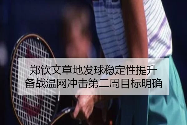郑钦文草地发球稳定性提升 备战温网冲击第二周目标明确